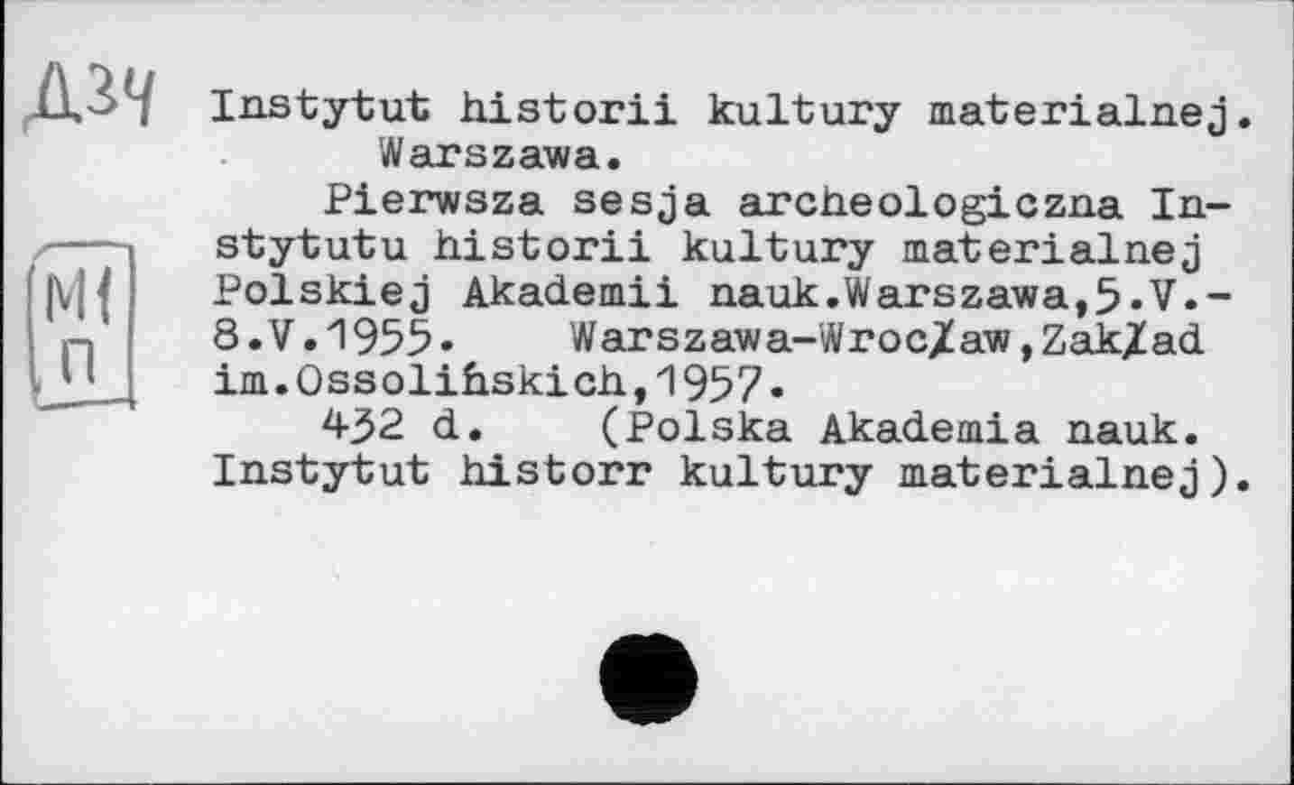 ﻿д^
Ml Ln
Instytut historii kultury materialnej. Warszawa.
Pierwsza sesja archeologiczna In-stytutu historii kultury materialnej Polskiej Akademii nauk.Warszawa,5»V.-8.V.1955«	Warszawa-Wroc/aw,ZakZad
im.Ossolihskich.,1957.
432 d. (Polska Akademia nauk. Instytut historr kultury materialnej).